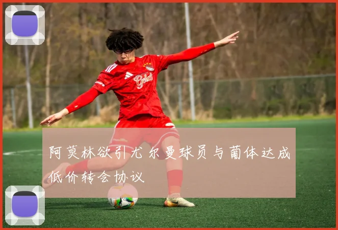 阿莫林欲引尤尔曼球员与葡体达成低价转会协议