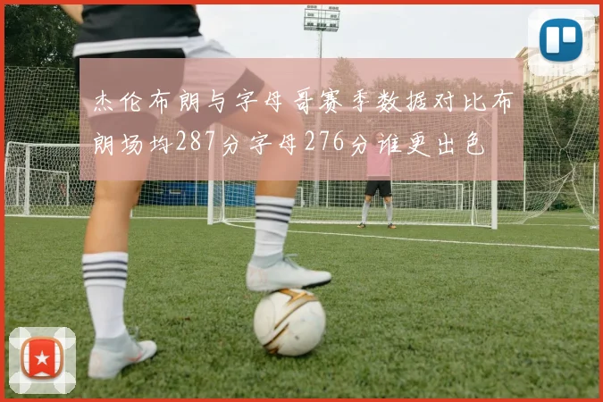 杰伦布朗与字母哥赛季数据对比布朗场均287分字母276分谁更出色