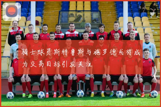 骑士球员斯特鲁斯与施罗德或将成为交易目标引发关注