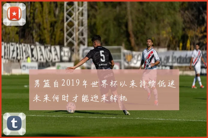 男篮自2019年世界杯以来持续低迷未来何时才能迎来转机