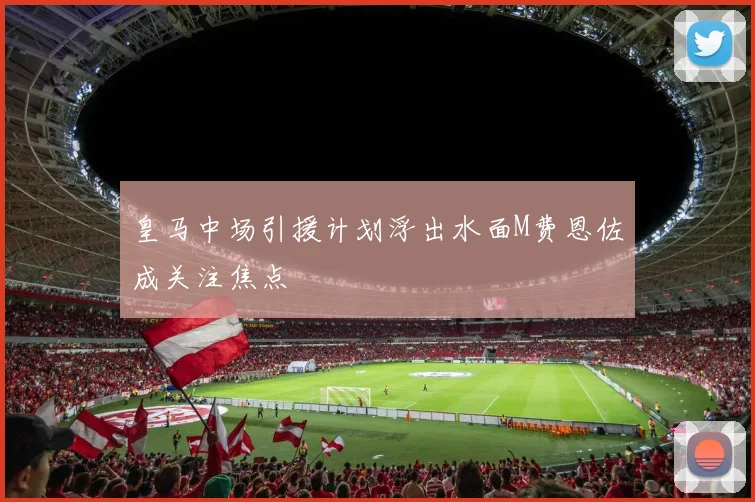 皇马中场引援计划浮出水面M费恩佐成关注焦点