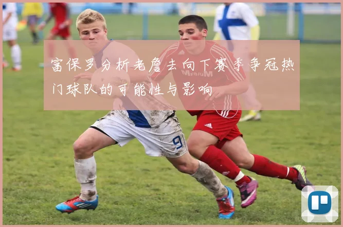 富保罗分析老詹去向下赛季争冠热门球队的可能性与影响
