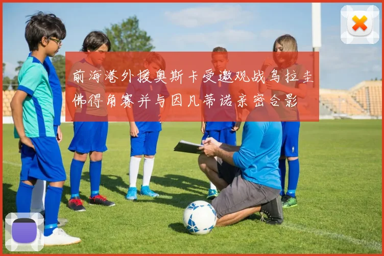 前海港外援奥斯卡受邀观战乌拉圭佛得角赛并与因凡蒂诺亲密合影